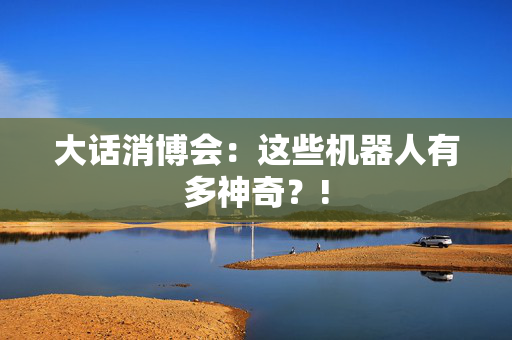 大话消博会：这些机器人有多神奇？!