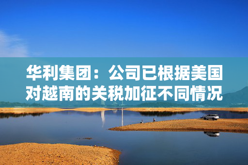 华利集团：公司已根据美国对越南的关税加征不同情况拟定了不同的应对方案