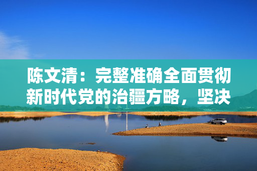 陈文清：完整准确全面贯彻新时代党的治疆方略，坚决保持新疆社会大局持续稳定