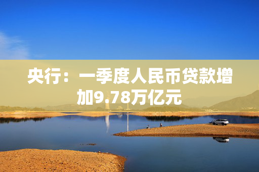 央行：一季度人民币贷款增加9.78万亿元