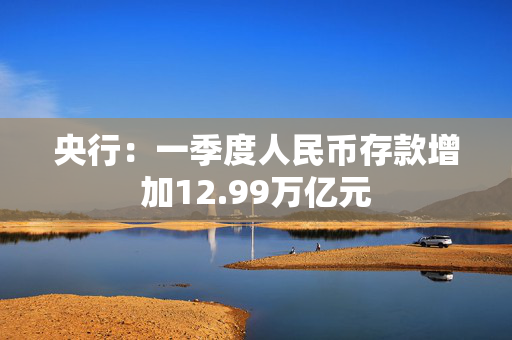 央行：一季度人民币存款增加12.99万亿元