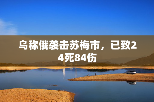 乌称俄袭击苏梅市，已致24死84伤