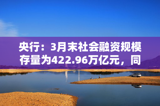 央行：3月末社会融资规模存量为422.96万亿元，同比增长8.4%