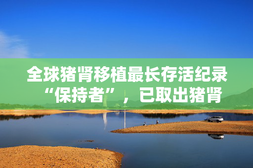 全球猪肾移植最长存活纪录“保持者”，已取出猪肾