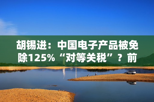 胡锡进：中国电子产品被免除125%“对等关税”？前方仍有变数