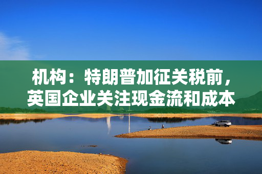 机构：特朗普加征关税前，英国企业关注现金流和成本削减