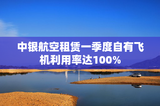 中银航空租赁一季度自有飞机利用率达100%