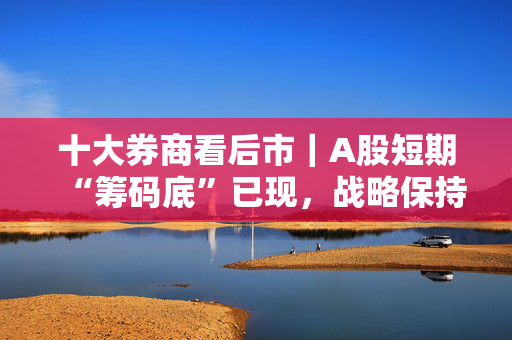 十大券商看后市｜A股短期“筹码底”已现，战略保持乐观