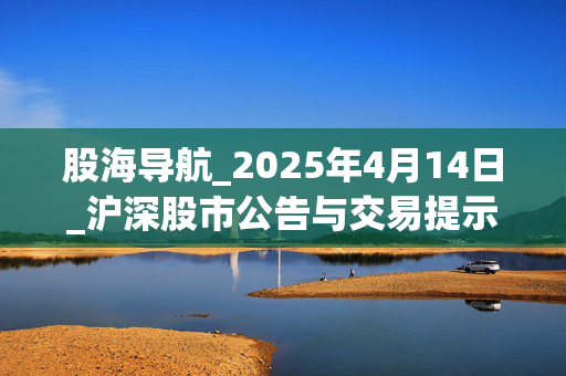 股海导航_2025年4月14日_沪深股市公告与交易提示