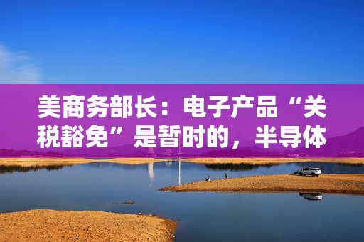 美商务部长：电子产品“关税豁免”是暂时的，半导体行业关税即将来袭！