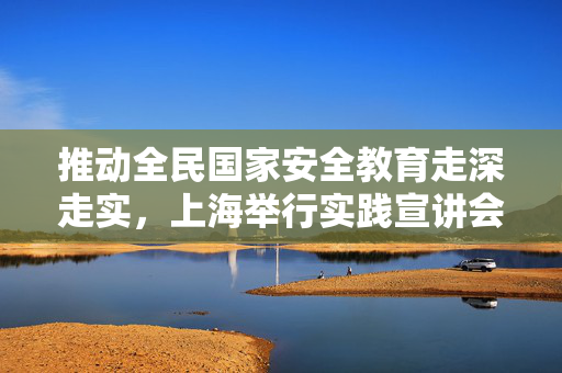 推动全民国家安全教育走深走实，上海举行实践宣讲会