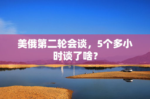 美俄第二轮会谈，5个多小时谈了啥？