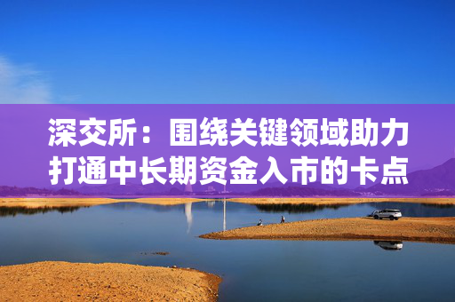 深交所：围绕关键领域助力打通中长期资金入市的卡点堵点