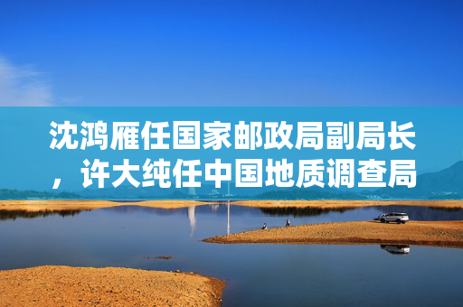 沈鸿雁任国家邮政局副局长，许大纯任中国地质调查局局长