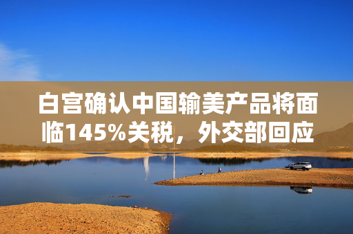 白宫确认中国输美产品将面临145%关税，外交部回应