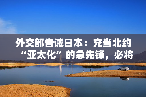 外交部告诫日本：充当北约“亚太化”的急先锋，必将自食恶果