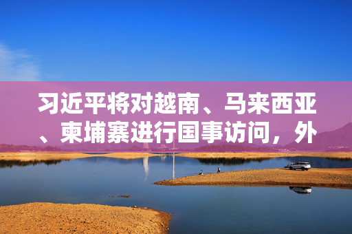 习近平将对越南、马来西亚、柬埔寨进行国事访问，外交部介绍主要安排