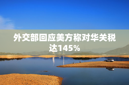外交部回应美方称对华关税达145%