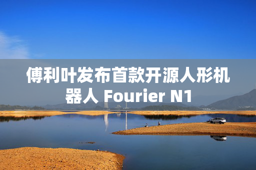 傅利叶发布首款开源人形机器人 Fourier N1