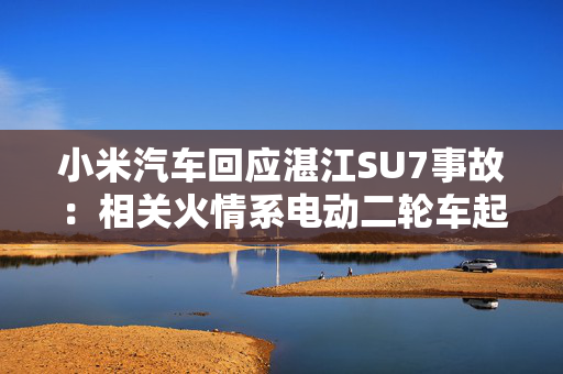小米汽车回应湛江SU7事故：相关火情系电动二轮车起火引燃事故车辆