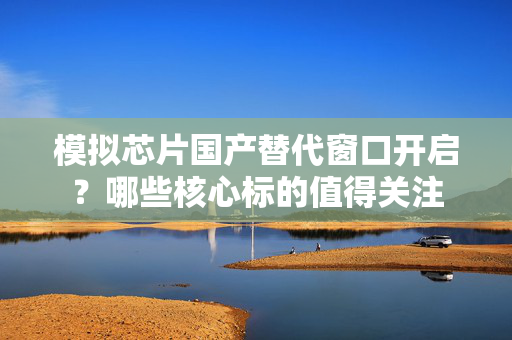 模拟芯片国产替代窗口开启？哪些核心标的值得关注