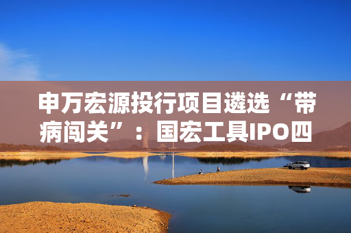 申万宏源投行项目遴选“带病闯关”：国宏工具IPO四大违规引爆监管重拳