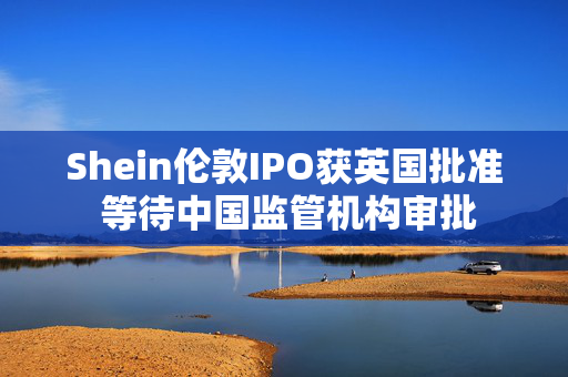 Shein伦敦IPO获英国批准 等待中国监管机构审批