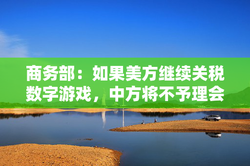商务部：如果美方继续关税数字游戏，中方将不予理会