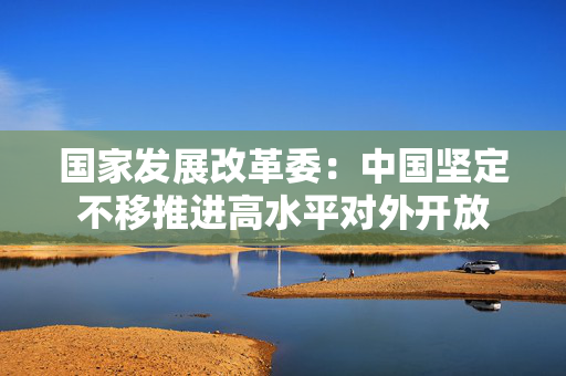 国家发展改革委：中国坚定不移推进高水平对外开放