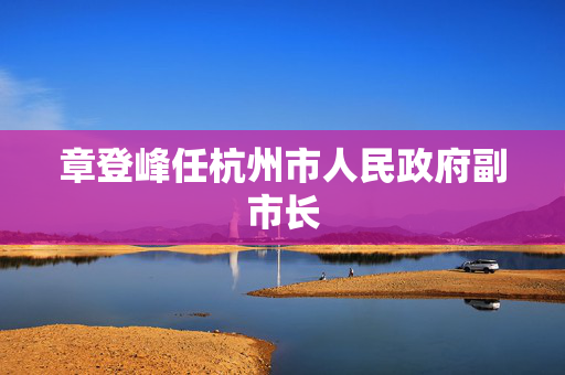 章登峰任杭州市人民政府副市长