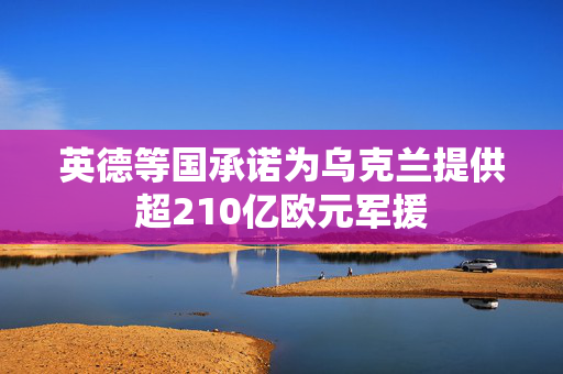 英德等国承诺为乌克兰提供超210亿欧元军援