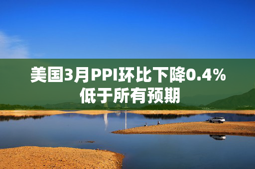 美国3月PPI环比下降0.4% 低于所有预期