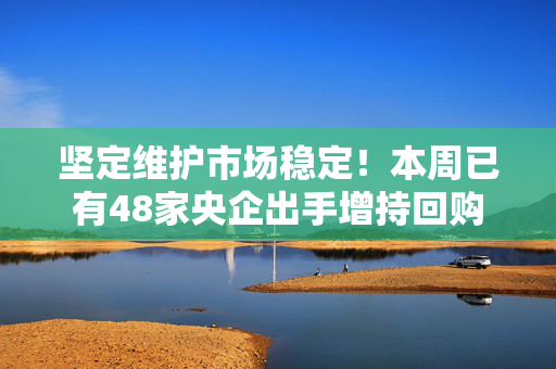 坚定维护市场稳定！本周已有48家央企出手增持回购