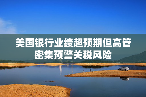 美国银行业绩超预期但高管密集预警关税风险