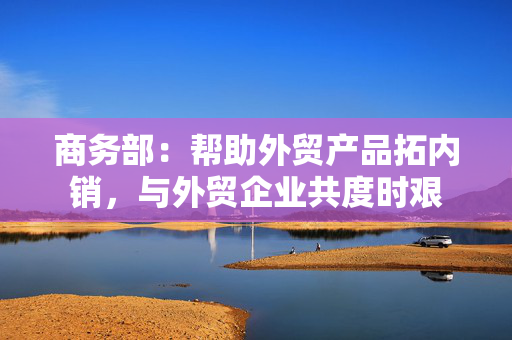 商务部：帮助外贸产品拓内销，与外贸企业共度时艰