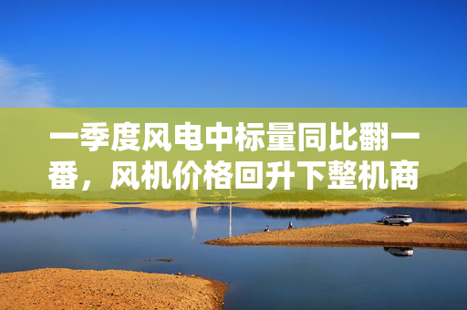 一季度风电中标量同比翻一番，风机价格回升下整机商业绩回春