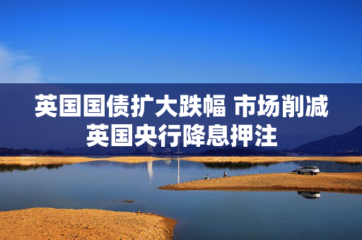 英国国债扩大跌幅 市场削减英国央行降息押注