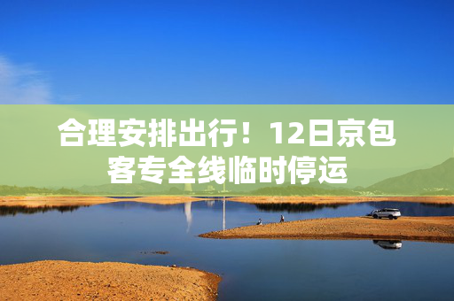合理安排出行！12日京包客专全线临时停运