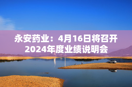 永安药业：4月16日将召开2024年度业绩说明会