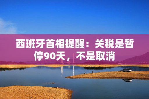 西班牙首相提醒：关税是暂停90天，不是取消