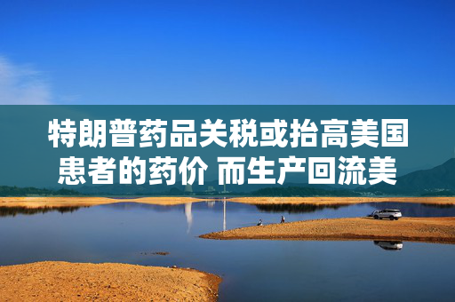 特朗普药品关税或抬高美国患者的药价 而生产回流美国并不容易