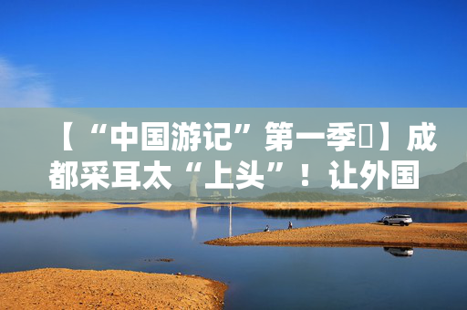【“中国游记”第一季㉒】成都采耳太“上头”！让外国人沉迷的中式耳道SPA有多爽？