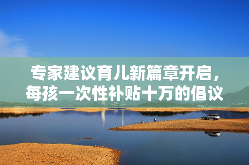 专家建议育儿新篇章开启，每孩一次性补贴十万的倡议与实践