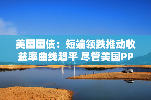 美国国债：短端领跌推动收益率曲线趋平 尽管美国PPI表现疲软