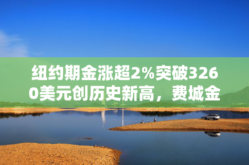 纽约期金涨超2%突破3260美元创历史新高，费城金银指数本周涨超19%