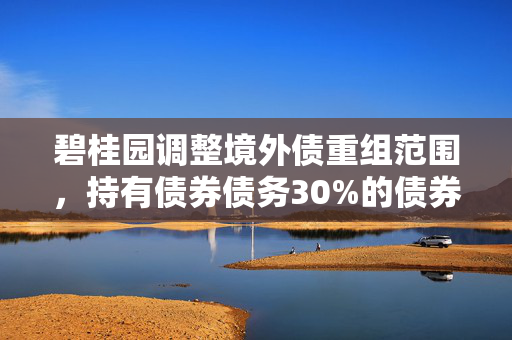 碧桂园调整境外债重组范围，持有债券债务30%的债券人签署支持协议
