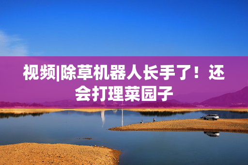 视频|除草机器人长手了！还会打理菜园子