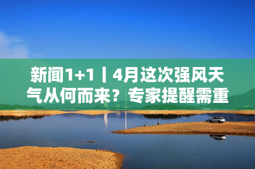 新闻1+1丨4月这次强风天气从何而来？专家提醒需重点防范两类风险