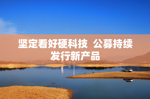 坚定看好硬科技  公募持续发行新产品