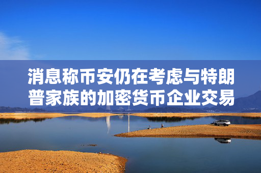 消息称币安仍在考虑与特朗普家族的加密货币企业交易